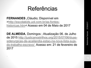Referências
FERNANDES ,Cláudio; Disponível em
>http://escolakids.uol.com.br/as-fontes-
historicas.htm< Acesso em 04 de Maio de 2017
DE ALMEIDA, Domingos ; Atualização 06. de Julho
de 2015 http://justicanostrilhos.org/2015/07/06/duas-
siderurgicas-de-acailandia-estao-na-nova-lista-suja-
do-trabalho-escravo/ Acesso em: 21 de fevereiro de
2017
•
27/09/2017ReferênciasTextuais
16
 