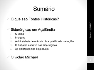 Sumário
 O que são Fontes Históricas?
 Siderúrgicas em Açailândia
i. O início
ii. Imagens
iii. A dificuldade de mão de obra qualificada na região.
iv. O trabalho escravo nas siderúrgicas
v. As empresas nos dias atuais
 O violão Michael
27/09/2017Sumário
2
 