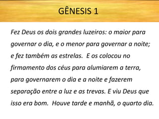 Fez Deus os dois grandes luzeiros: o maior para
governar o dia, e o menor para governar a noite;
e fez também as estrelas. E os colocou no
firmamento dos céus para alumiarem a terra,
para governarem o dia e a noite e fazerem
separação entre a luz e as trevas. E viu Deus que
isso era bom. Houve tarde e manhã, o quarto dia.
GÊNESIS 1
 