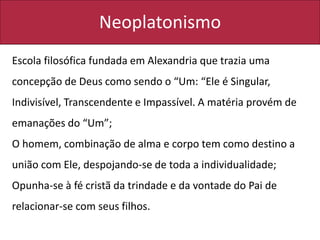Neoplatonismo
Escola filosófica fundada em Alexandria que trazia uma
concepção de Deus como sendo o “Um: “Ele é Singular,
Indivisível, Transcendente e Impassível. A matéria provém de
emanações do “Um”;
O homem, combinação de alma e corpo tem como destino a
união com Ele, despojando-se de toda a individualidade;
Opunha-se à fé cristã da trindade e da vontade do Pai de
relacionar-se com seus filhos.
 