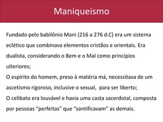 Maniqueismo
Fundado pelo babilônio Mani (216 a 276 d.C) era um sistema
eclético que combinava elementos cristãos e orientais. Era
dualista, considerando o Bem e o Mal como princípios
ulteriores;
O espírito do homem, preso à matéria má, necessitava de um
ascetismo rigoroso, inclusive o sexual, para ser liberto;
O celibato era louvável e havia uma casta sacerdotal, composta
por pessoas “perfeitas” que “santificavam” as demais.
 