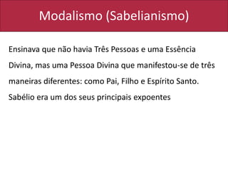 Modalismo (Sabelianismo)
Ensinava que não havia Três Pessoas e uma Essência
Divina, mas uma Pessoa Divina que manifestou-se de três
maneiras diferentes: como Pai, Filho e Espírito Santo.
Sabélio era um dos seus principais expoentes
 