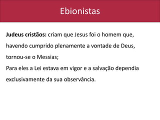 Ebionistas
Judeus cristãos: criam que Jesus foi o homem que,
havendo cumprido plenamente a vontade de Deus,
tornou-se o Messias;
Para eles a Lei estava em vigor e a salvação dependia
exclusivamente da sua observância.
 