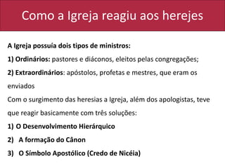 Como a Igreja reagiu aos herejes
A Igreja possuía dois tipos de ministros:
1) Ordinários: pastores e diáconos, eleitos pelas congregações;
2) Extraordinários: apóstolos, profetas e mestres, que eram os
enviados
Com o surgimento das heresias a Igreja, além dos apologistas, teve
que reagir basicamente com três soluções:
1) O Desenvolvimento Hierárquico
2) A formação do Cânon
3) O Símbolo Apostólico (Credo de Nicéia)
 