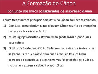 A Formação do Cânon
Conjunto dos livros considerados de inspiração divina
Foram três as razões principais para definir o Cânon do Novo testamento:
1) Combater o marcionismo, que criou um Cânon restrito ao evangelho
de Lucas e às cartas de Paulo;
2) Muitas igrejas orientais estavam empregando livros espúrios nos
seus cultos;
3) O Édito de Diocleciano (303 d.C) determinou a destruição dos livros
sagrados. Para que ficasse claro quais eram, de fato, os livros
sagrados pelos quais valia a pena morrer, foi estabelecido o Cânon,
no qual era expressa a doutrina apostólica.
 