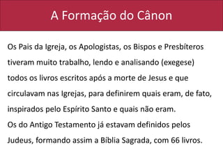 A Formação do Cânon
Os Pais da Igreja, os Apologistas, os Bispos e Presbíteros
tiveram muito trabalho, lendo e analisando (exegese)
todos os livros escritos após a morte de Jesus e que
circulavam nas Igrejas, para definirem quais eram, de fato,
inspirados pelo Espírito Santo e quais não eram.
Os do Antigo Testamento já estavam definidos pelos
Judeus, formando assim a Bíblia Sagrada, com 66 livros.
 