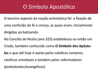 O Símbolo Apostólico
O terceiro aspecto da reação eclesiástica foi a fixação de
uma confissão de fé e crença, as quais eram, inicialmente
dirigidas ao batizando.
No Concílio de Nicéia (ano 325) estabeleceu-se então um
Credo, também conhecido como O Símbolo dos Apósto-
los e que até hoje é aceito pelos católicos romanos,
católicos ortodoxos e também pelos reformadores
(protestantes/evangélicos)
 