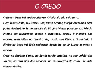 O CREDO
Creio em Deus Pai, todo-poderoso, Criador do céu e da terra.
E em Jesus Cristo, seu único Filho, nosso Senhor, que foi concebido pelo
poder do Espírito Santo, nasceu da Virgem Maria, padeceu sob Pôncio
Pilatos, foi crucificado, morto e sepultado, desceu à mansão dos
mortos, ressuscitou ao terceiro dia, subiu aos Céus, está sentado à
direita de Deus Pai Todo-Poderoso, donde há de vir julgar os vivos e
mortos.
Creio no Espírito Santo, na Santa Igreja Católica, na comunhão dos
santos, na remissão dos pecados, na ressurreição da carne, na vida
eterna. Amém.
 