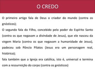 O CREDO
O primeiro artigo fala de Deus o criador do mundo (contra os
gnósticos);
O segundo fala do Filho, concebido pelo poder do Espírito Santo
(contra os que negavam a divindade de Jesus), que ele nasceu da
virgem Maria (contra os que negavam a humanidade de Jesus),
padeceu sob Pôncio Pilatos (Jesus era um personagem real,
histórico);
fala também que a Igreja era católica, isto é, universal e termina
com a ressurreição do corpo (contra os gnósticos)
 