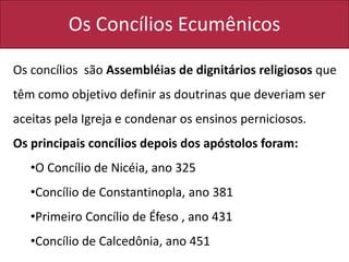 Os Concílios Ecumênicos
Os concílios são Assembléias de dignitários religiosos que
têm como objetivo definir as doutrinas que deveriam ser
aceitas pela Igreja e condenar os ensinos perniciosos.
Os principais concílios depois dos apóstolos foram:
•O Concílio de Nicéia, ano 325
•Concílio de Constantinopla, ano 381
•Primeiro Concílio de Éfeso , ano 431
•Concílio de Calcedônia, ano 451
 
