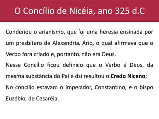 O Concílio de Nicéia, ano 325 d.C
Condenou o arianismo, que foi uma heresia ensinada por
um presbítero de Alexandria, Ário, o qual afirmava que o
Verbo fora criado e, portanto, não era Deus.
Nesse Concílio ficou definido que o Verbo é Deus, da
mesma substância do Pai e daí resultou o Credo Niceno;
No concílio estavam o imperador, Constantino, e o bispo
Euzébio, de Cesaréia.
 