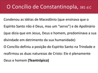 O Concílio de Constantinopla, 381 d.C
Condenou as idéias de Macedônio (que ensinava que o
Espírito Santo não é Deus, mas um “servo”) e de Apolinário
(que dizia que em Jesus, Deus e homem, predominava a sua
divindade em detrimento da sua humanidade)
O Concílio definiu a posição do Espírito Santo na Trindade e
reafirmou as duas naturezas de Cristo: Ele é plenamente
Deus e homem (Teantrópico)
 