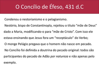 O Concílio de Éfeso, 431 d.C
Condenou o nestorianismo e o pelagianismo.
Nestório, bispo de Constantinopla, rejeitou o título “mãe de Deus”
dado a Maria, modificando-o para “mãe de Cristo”. Com isso ele
estava ensinando que Jesus fora um “receptáculo” do Verbo;
O monge Pelágio pregava que o homem não nasce em pecado.
No Concílio foi definida a doutrina do pecado original: todos são
participantes do pecado de Adão por natureza e não apenas pelo
exemplo.
 