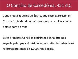 O Concílio de Calcedônia, 451 d.C
Condenou a doutrina de Êutico, que ensinava existir em
Cristo a fusão das duas naturezas, o que resultava numa
ênfase para a divina.
Estes primeiros Concílios definiram a linha ortodoxa
seguida pela Igreja, doutrinas essas aceitas inclusive pelos
reformadores mais de 1.000 anos depois.
 