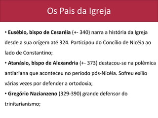 Os Pais da Igreja
• Eusébio, bispo de Cesaréia (+- 340) narra a história da Igreja
desde a sua orígem até 324. Participou do Concílio de Nicéia ao
lado de Constantino;
• Atanásio, bispo de Alexandria (+- 373) destacou-se na polêmica
antiariana que aconteceu no período pós-Nicéia. Sofreu exílio
várias vezes por defender a ortodoxia;
• Gregório Nazianzeno (329-390) grande defensor do
trinitarianismo;
 