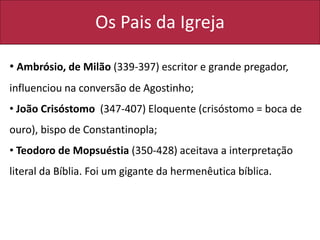 Os Pais da Igreja
• Ambrósio, de Milão (339-397) escritor e grande pregador,
influenciou na conversão de Agostinho;
• João Crisóstomo (347-407) Eloquente (crisóstomo = boca de
ouro), bispo de Constantinopla;
• Teodoro de Mopsuéstia (350-428) aceitava a interpretação
literal da Bíblia. Foi um gigante da hermenêutica bíblica.
 