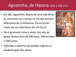 Agostinho, de Hipona (354 a 430 d.C)
• Em 387, Agostinho, depois de uma vida devas-
sa, converteu-se e tornou-se um dos maiores
defensores do Cristianismo. Os versículos
chave em sua vida foram Rm 13:13,14
• Ele é apontado como o maior dos pais da
Igreja. Deixou mais de 100 livros, 500 sermões
e 200 cartas.
• Defendeu a doutrina do pecado original e a
predestinação dos salvos.
 