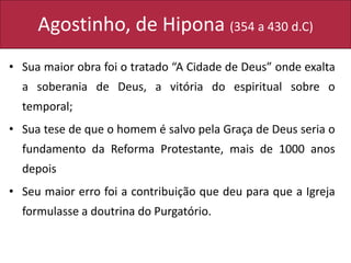 Agostinho, de Hipona (354 a 430 d.C)
• Sua maior obra foi o tratado “A Cidade de Deus” onde exalta
a soberania de Deus, a vitória do espiritual sobre o
temporal;
• Sua tese de que o homem é salvo pela Graça de Deus seria o
fundamento da Reforma Protestante, mais de 1000 anos
depois
• Seu maior erro foi a contribuição que deu para que a Igreja
formulasse a doutrina do Purgatório.
 