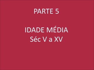 PARTE 5
IDADE MÉDIA
Séc V a XV
 