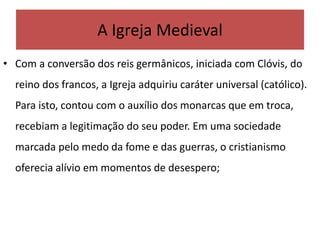A Igreja Medieval
• Com a conversão dos reis germânicos, iniciada com Clóvis, do
reino dos francos, a Igreja adquiriu caráter universal (católico).
Para isto, contou com o auxílio dos monarcas que em troca,
recebiam a legitimação do seu poder. Em uma sociedade
marcada pelo medo da fome e das guerras, o cristianismo
oferecia alívio em momentos de desespero;
 