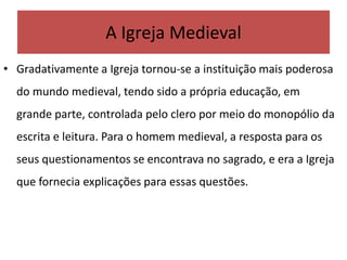 A Igreja Medieval
• Gradativamente a Igreja tornou-se a instituição mais poderosa
do mundo medieval, tendo sido a própria educação, em
grande parte, controlada pelo clero por meio do monopólio da
escrita e leitura. Para o homem medieval, a resposta para os
seus questionamentos se encontrava no sagrado, e era a Igreja
que fornecia explicações para essas questões.
 