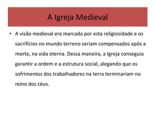 • A visão medieval era marcada por esta religiosidade e os
sacrifícios no mundo terreno seriam compensados após a
morte, na vida eterna. Dessa maneira, a Igreja conseguia
garantir a ordem e a estrutura social, alegando que os
sofrimentos dos trabalhadores na terra terminariam no
reino dos céus.
A Igreja Medieval
 