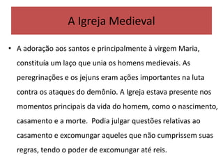 • A adoração aos santos e principalmente à virgem Maria,
constituía um laço que unia os homens medievais. As
peregrinações e os jejuns eram ações importantes na luta
contra os ataques do demônio. A Igreja estava presente nos
momentos principais da vida do homem, como o nascimento,
casamento e a morte. Podia julgar questões relativas ao
casamento e excomungar aqueles que não cumprissem suas
regras, tendo o poder de excomungar até reis.
A Igreja Medieval
 