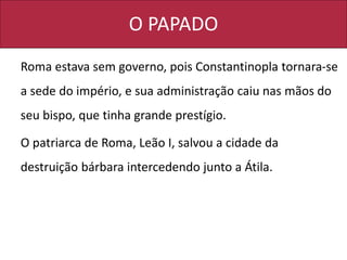 O PAPADO
Roma estava sem governo, pois Constantinopla tornara-se
a sede do império, e sua administração caiu nas mãos do
seu bispo, que tinha grande prestígio.
O patriarca de Roma, Leão I, salvou a cidade da
destruição bárbara intercedendo junto a Átila.
 