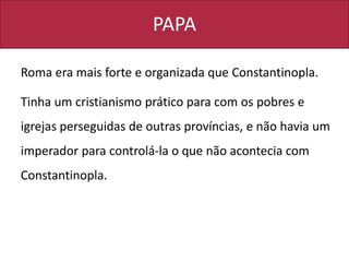 PAPA
Roma era mais forte e organizada que Constantinopla.
Tinha um cristianismo prático para com os pobres e
igrejas perseguidas de outras províncias, e não havia um
imperador para controlá-la o que não acontecia com
Constantinopla.
 