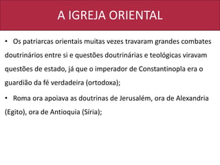 A IGREJA ORIENTAL
• Os patriarcas orientais muitas vezes travaram grandes combates
doutrinários entre si e questões doutrinárias e teológicas viravam
questões de estado, já que o imperador de Constantinopla era o
guardião da fé verdadeira (ortodoxa);
• Roma ora apoiava as doutrinas de Jerusalém, ora de Alexandria
(Egito), ora de Antioquia (Síria);
 