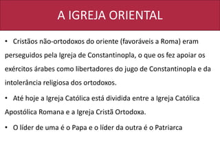 A IGREJA ORIENTAL
• Cristãos não-ortodoxos do oriente (favoráveis a Roma) eram
perseguidos pela Igreja de Constantinopla, o que os fez apoiar os
exércitos árabes como libertadores do jugo de Constantinopla e da
intolerância religiosa dos ortodoxos.
• Até hoje a Igreja Católica está dividida entre a Igreja Católica
Apostólica Romana e a Igreja Cristã Ortodoxa.
• O líder de uma é o Papa e o líder da outra é o Patriarca
 