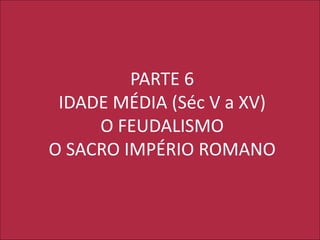 PARTE 6
IDADE MÉDIA (Séc V a XV)
O FEUDALISMO
O SACRO IMPÉRIO ROMANO
 