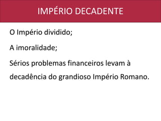 IMPÉRIO DECADENTE
O Império dividido;
A imoralidade;
Sérios problemas financeiros levam à
decadência do grandioso Império Romano.
 