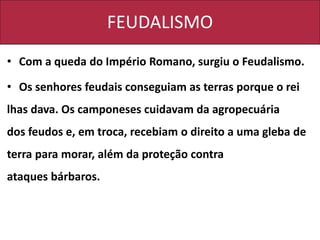 FEUDALISMO
• Com a queda do Império Romano, surgiu o Feudalismo.
• Os senhores feudais conseguiam as terras porque o rei
lhas dava. Os camponeses cuidavam da agropecuária
dos feudos e, em troca, recebiam o direito a uma gleba de
terra para morar, além da proteção contra
ataques bárbaros.
 