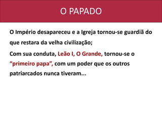 O PAPADO
O Império desapareceu e a Igreja tornou-se guardiã do
que restara da velha civilização;
Com sua conduta, Leão I, O Grande, tornou-se o
“primeiro papa”, com um poder que os outros
patriarcados nunca tiveram...
 