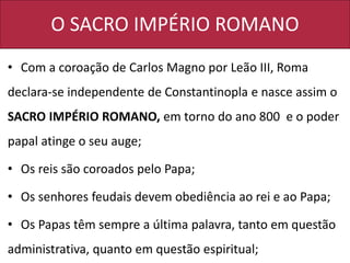 O SACRO IMPÉRIO ROMANO
• Com a coroação de Carlos Magno por Leão III, Roma
declara-se independente de Constantinopla e nasce assim o
SACRO IMPÉRIO ROMANO, em torno do ano 800 e o poder
papal atinge o seu auge;
• Os reis são coroados pelo Papa;
• Os senhores feudais devem obediência ao rei e ao Papa;
• Os Papas têm sempre a última palavra, tanto em questão
administrativa, quanto em questão espiritual;
 