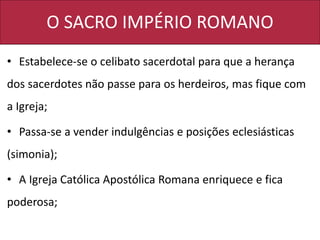 O SACRO IMPÉRIO ROMANO
• Estabelece-se o celibato sacerdotal para que a herança
dos sacerdotes não passe para os herdeiros, mas fique com
a Igreja;
• Passa-se a vender indulgências e posições eclesiásticas
(simonia);
• A Igreja Católica Apostólica Romana enriquece e fica
poderosa;
 