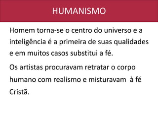 HUMANISMO
Homem torna-se o centro do universo e a
inteligência é a primeira de suas qualidades
e em muitos casos substitui a fé.
Os artistas procuravam retratar o corpo
humano com realismo e misturavam à fé
Cristã.
 
