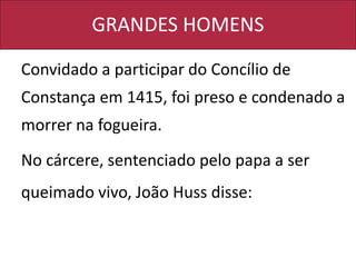GRANDES HOMENS
Convidado a participar do Concílio de
Constança em 1415, foi preso e condenado a
morrer na fogueira.
No cárcere, sentenciado pelo papa a ser
queimado vivo, João Huss disse:
 