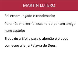 MARTIN LUTERO
Foi excomungado e condenado;
Para não morrer foi escondido por um amigo
num castelo;
Traduziu a Bíblia para o alemão e o povo
começou a ler a Palavra de Deus.
 