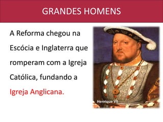 GRANDES HOMENS
A Reforma chegou na
Escócia e Inglaterra que
romperam com a Igreja
Católica, fundando a
Igreja Anglicana.
Henrique VII
 