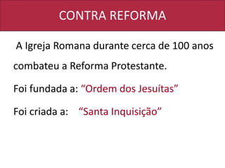CONTRA REFORMA
A Igreja Romana durante cerca de 100 anos
combateu a Reforma Protestante.
Foi fundada a: “Ordem dos Jesuítas”
Foi criada a: “Santa Inquisição”
 
