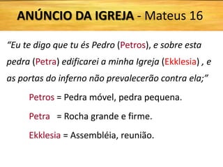 “Eu te digo que tu és Pedro (Petros), e sobre esta
pedra (Petra) edificarei a minha Igreja (Ekklesia) , e
as portas do inferno não prevalecerão contra ela;”
Petros = Pedra móvel, pedra pequena.
Petra = Rocha grande e firme.
Ekklesia = Assembléia, reunião.
ANÚNCIO DA IGREJA - Mateus 16
 