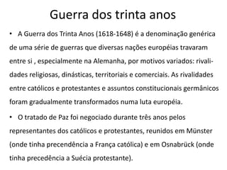 Guerra dos trinta anos
• A Guerra dos Trinta Anos (1618-1648) é a denominação genérica
de uma série de guerras que diversas nações européias travaram
entre si , especialmente na Alemanha, por motivos variados: rivali-
dades religiosas, dinásticas, territoriais e comerciais. As rivalidades
entre católicos e protestantes e assuntos constitucionais germânicos
foram gradualmente transformados numa luta européia.
• O tratado de Paz foi negociado durante três anos pelos
representantes dos católicos e protestantes, reunidos em Münster
(onde tinha precendência a França católica) e em Osnabrück (onde
tinha precedência a Suécia protestante).
 