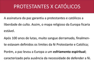 PROTESTANTES X CATÓLICOS
A assinatura da paz garantiu a protestantes e católicos a
liberdade de culto. Assim, o mapa religioso da Europa ficaria
estável.
Após 100 anos de lutas, muito sangue derramado, finalmen-
te estavam definidos os limites da fé Protestante e Católica;
Porém, a paz levou a Europa a um esfriamento espiritual;
caracterizado pela ausência da necessidade de defender a fé.
 