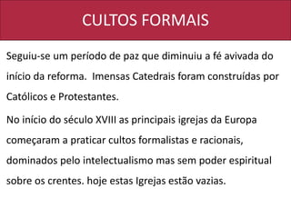CULTOS FORMAIS
Seguiu-se um período de paz que diminuiu a fé avivada do
início da reforma. Imensas Catedrais foram construídas por
Católicos e Protestantes.
No início do século XVIII as principais igrejas da Europa
começaram a praticar cultos formalistas e racionais,
dominados pelo intelectualismo mas sem poder espiritual
sobre os crentes. hoje estas Igrejas estão vazias.
 