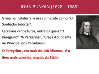 JOHN BUNYAN (1628 – 1688)
Viveu na Inglaterra e era conhecido como “O
Sonhador Imortal”.
Escreveu vários livros, entre os quais “O
Peregrino”, “A Peregrina”, “Graça Abundante
ao Principal dos Pecadores”.
O Peregrino , em mais de 140 idiomas, é o
livro mais vendido, depois da Bíblia
 