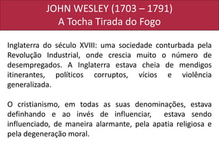 JOHN WESLEY (1703 – 1791)
A Tocha Tirada do Fogo
Inglaterra do século XVIII: uma sociedade conturbada pela
Revolução Industrial, onde crescia muito o número de
desempregados. A Inglaterra estava cheia de mendigos
itinerantes, políticos corruptos, vícios e violência
generalizada.
O cristianismo, em todas as suas denominações, estava
definhando e ao invés de influenciar, estava sendo
influenciado, de maneira alarmante, pela apatia religiosa e
pela degeneração moral.
 