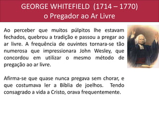 GEORGE WHITEFIELD (1714 – 1770)
o Pregador ao Ar Livre
Ao perceber que muitos púlpitos lhe estavam
fechados, quebrou a tradição e passou a pregar ao
ar livre. A frequência de ouvintes tornara-se tão
numerosa que impressionara John Wesley, que
concordou em utilizar o mesmo método de
pregação ao ar livre.
Afirma-se que quase nunca pregava sem chorar, e
que costumava ler a Bíblia de joelhos. Tendo
consagrado a vida a Cristo, orava frequentemente.
 