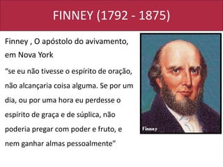 FINNEY (1792 - 1875)
Finney , O apóstolo do avivamento,
em Nova York
“se eu não tivesse o espírito de oração,
não alcançaria coisa alguma. Se por um
dia, ou por uma hora eu perdesse o
espírito de graça e de súplica, não
poderia pregar com poder e fruto, e
nem ganhar almas pessoalmente”
 